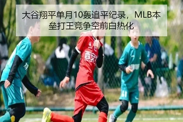 大谷翔平单月10轰追平纪录，MLB本垒打王竞争空前白热化